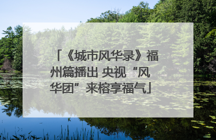 《城市风华录》福州篇播出 央视“风华团”来榕享福气