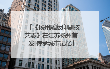 《扬州雕版印刷技艺志》在江苏扬州首发 传承城市记忆