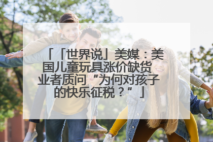 「世界说」美媒：美国儿童玩具涨价缺货 业者质问“为何对孩子的快乐征税？”