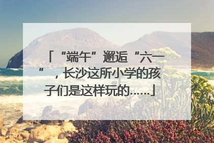 “端午”邂逅“六一”，长沙这所小学的孩子们是这样玩的……