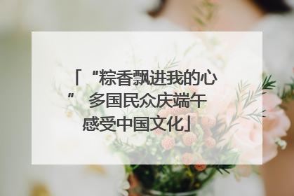 “粽香飘进我的心” 多国民众庆端午感受中国文化