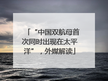“中国双航母首次同时出现在太平洋”，外媒解读