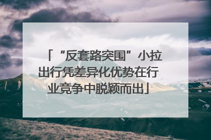“反套路突围”小拉出行凭差异化优势在行业竞争中脱颖而出