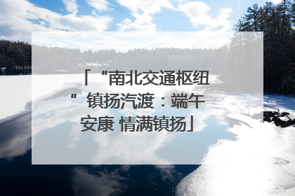 “南北交通枢纽”镇扬汽渡：端午安康 情满镇扬
