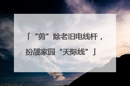 “剪”除老旧电线杆，扮靓家园“天际线”
