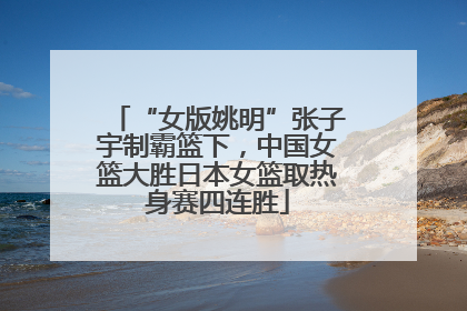 “女版姚明”张子宇制霸篮下，中国女篮大胜日本女篮取热身赛四连胜