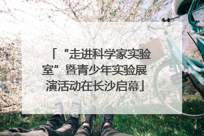“走进科学家实验室”暨青少年实验展演活动在长沙启幕