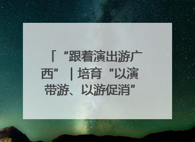 “跟着演出游广西”｜培育“以演带游、以游促消”文旅消费新生态