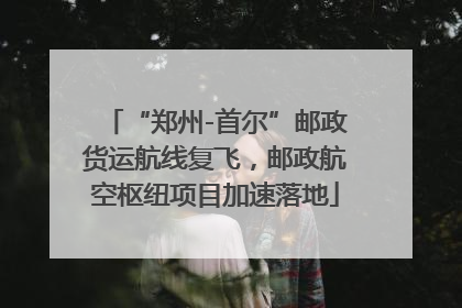 “郑州-首尔”邮政货运航线复飞，邮政航空枢纽项目加速落地