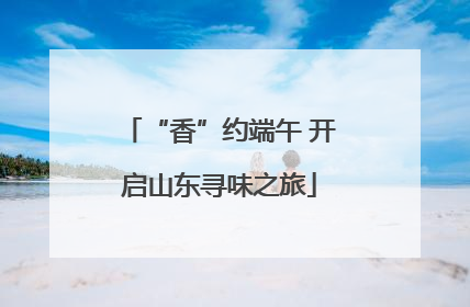 “香”约端午 开启山东寻味之旅