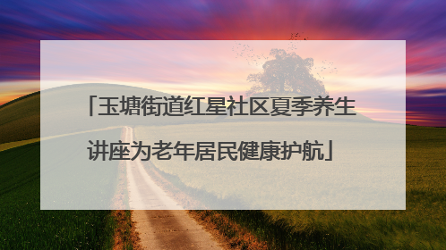 玉塘街道红星社区夏季养生讲座为老年居民健康护航