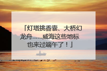 灯塔挑香囊、大桥幻龙舟……威海这些地标也来过端午了！