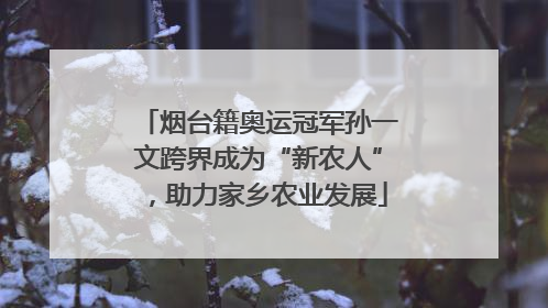 烟台籍奥运冠军孙一文跨界成为“新农人”，助力家乡农业发展