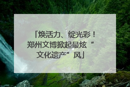 焕活力、绽光彩！郑州文博掀起最炫“文化遗产”风