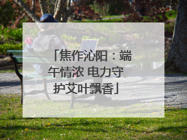 焦作沁阳：端午情浓 电力守护艾叶飘香