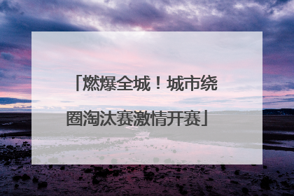 燃爆全城！城市绕圈淘汰赛激情开赛