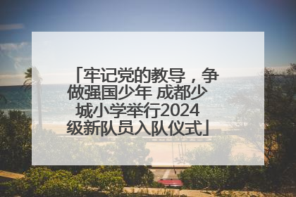 牢记党的教导，争做强国少年 成都少城小学举行2024级新队员入队仪式