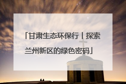 甘肃生态环保行丨探索兰州新区的绿色密码