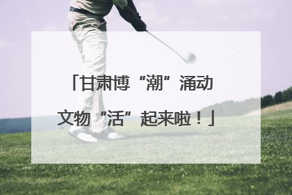 甘肃博“潮”涌动 文物“活”起来啦！
