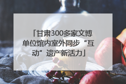 甘肃300多家文博单位馆内室外同步“互动”遗产新活力