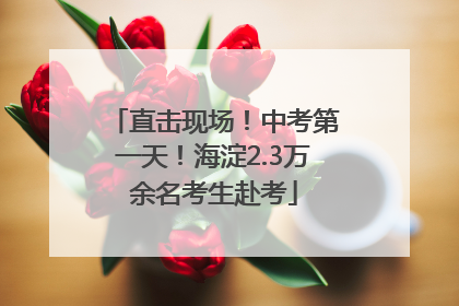 直击现场！中考第一天！海淀2.3万余名考生赴考