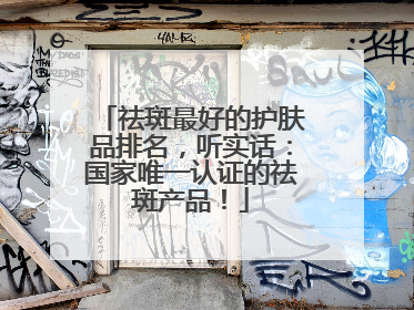 祛斑最好的护肤品排名，听实话：国家唯一认证的祛斑产品！