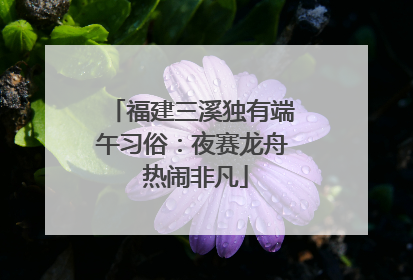 福建三溪独有端午习俗：夜赛龙舟 热闹非凡