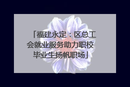 福建永定：区总工会就业服务助力职校毕业生扬帆职场