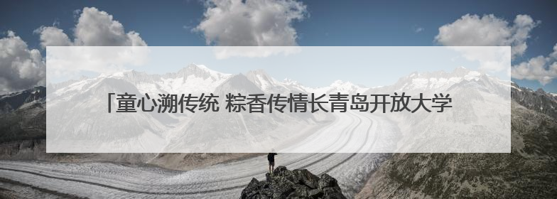 童心溯传统 粽香传情长青岛开放大学开展“端午+六一”双节文化宣讲活动