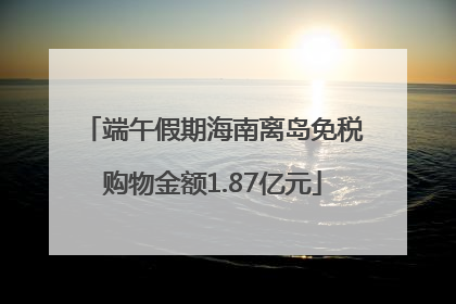 端午假期海南离岛免税购物金额1.87亿元