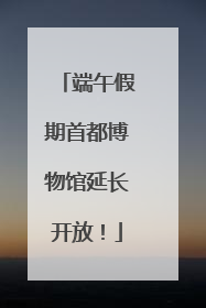 端午假期首都博物馆延长开放！