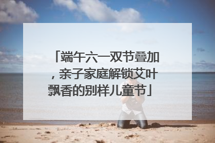 端午六一双节叠加，亲子家庭解锁艾叶飘香的别样儿童节