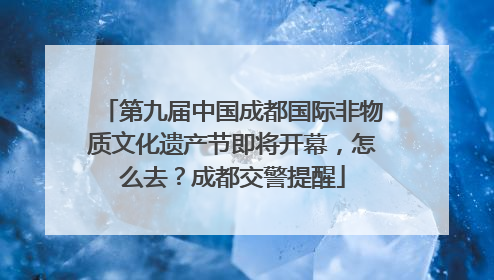 第九届中国成都国际非物质文化遗产节即将开幕，怎么去？成都交警提醒