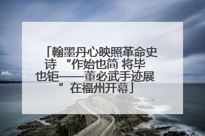 翰墨丹心映照革命史诗 “作始也简 将毕也钜——董必武手迹展”在福州开幕