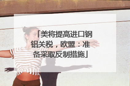 美将提高进口钢铝关税，欧盟：准备采取反制措施
