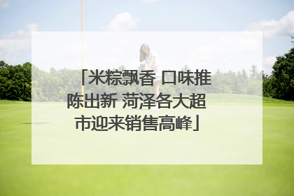 米粽飘香 口味推陈出新 菏泽各大超市迎来销售高峰