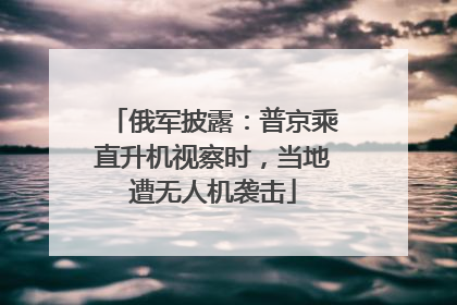 俄军披露：普京乘直升机视察时，当地遭无人机袭击