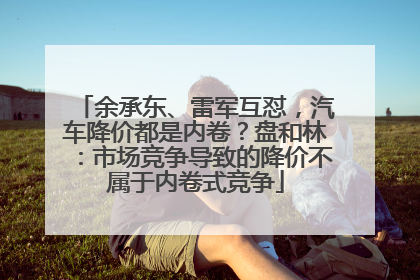 余承东、雷军互怼，汽车降价都是内卷？盘和林：市场竞争导致的降价不属于内卷式竞争