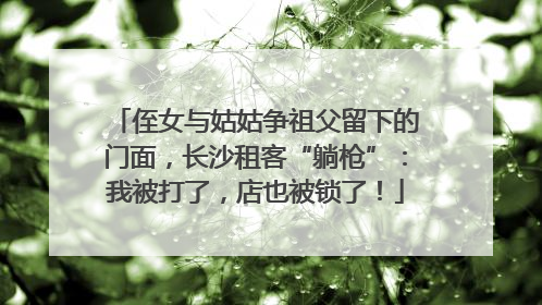 侄女与姑姑争祖父留下的门面，长沙租客“躺枪”：我被打了，店也被锁了！