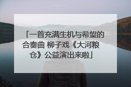 一首充满生机与希望的合奏曲 柳子戏《大河粮仓》公益演出来啦