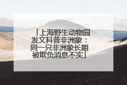 上海野生动物园发文科普非洲象：同一只非洲象长期被欺负消息不实