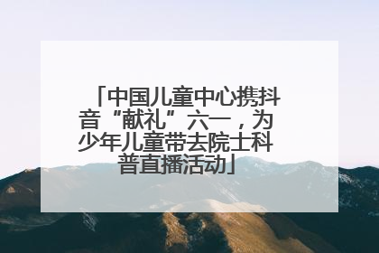 中国儿童中心携抖音“献礼”六一，为少年儿童带去院士科普直播活动