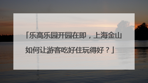 乐高乐园开园在即，上海金山如何让游客吃好住玩得好？