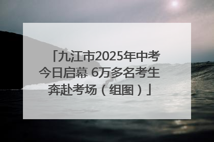 九江市2025年中考今日启幕 6万多名考生奔赴考场（组图）