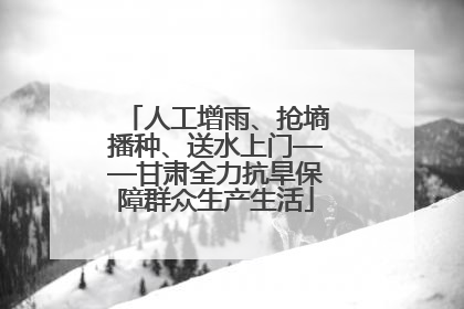 人工增雨、抢墒播种、送水上门——甘肃全力抗旱保障群众生产生活