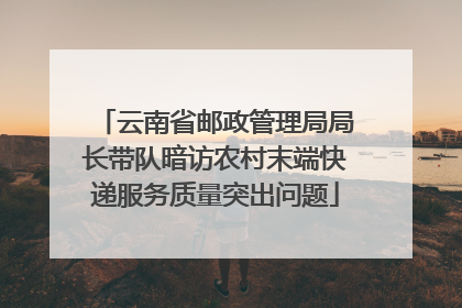 云南省邮政管理局局长带队暗访农村末端快递服务质量突出问题