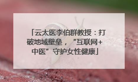 云太医李伯群教授：打破地域壁垒，“互联网+中医”守护女性健康