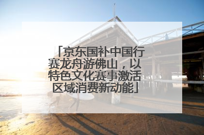 京东国补中国行赛龙舟游佛山，以特色文化赛事激活区域消费新动能