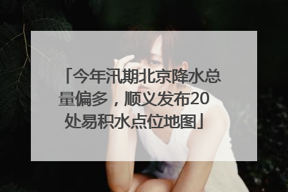今年汛期北京降水总量偏多，顺义发布20处易积水点位地图