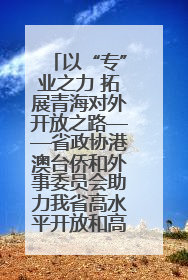 以“专”业之力 拓展青海对外开放之路——省政协港澳台侨和外事委员会助力我省高水平开放和高质量发展